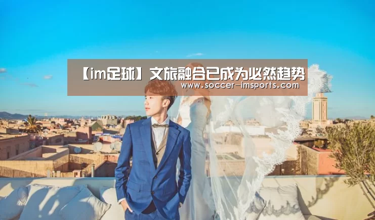 【im足球】文旅融合已成为必然趋势(图1) im体育官网
